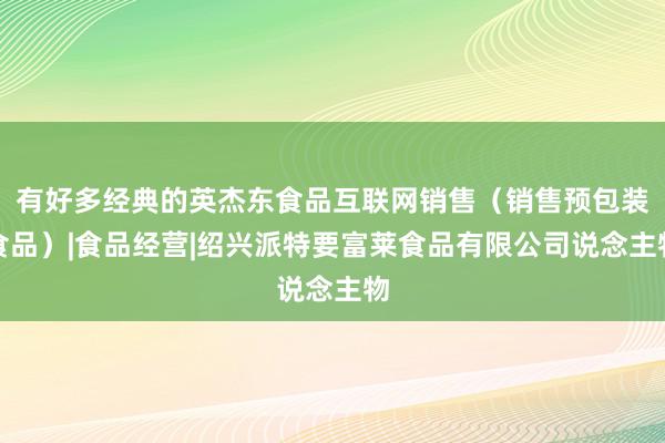 有好多经典的英杰东食品互联网销售(销售预包装食品)|食品经营|绍兴派特要富莱食品有限公司说念主物