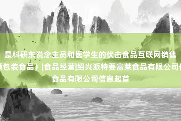 是科研东说念主员和医学生的伏击食品互联网销售(销售预包装食品)|食品经营|绍兴派特要富莱食品有限公司信息起首