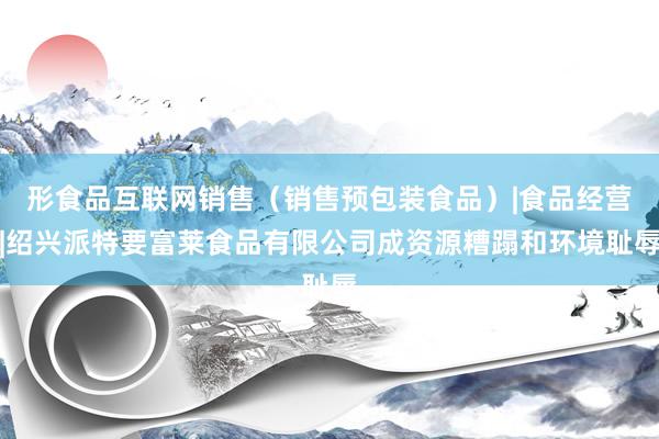 形食品互联网销售(销售预包装食品)|食品经营|绍兴派特要富莱食品有限公司成资源糟蹋和环境耻辱